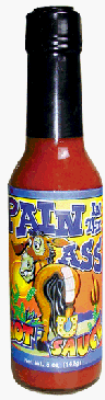Pain In The Ass Hot Sauce – Pain in the Ass Hot Sauce is the perfect hot sauce for your favorite PAIN IN THE ASS; husband, wife, boss, sister, brother, aunt, uncle, child, pet, grandparent, lawyer, teacher, doctor, telemarketer, car salesman, neighbor, garderner, customer, or friend. Enjoy the laughter! Enjoy the sauce!